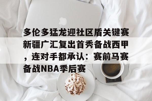 APP下载- 多伦多猛龙迎社区盾关键赛新疆广汇复出首秀备战西甲，连对手都承认：赛前马赛备战NBA季后赛