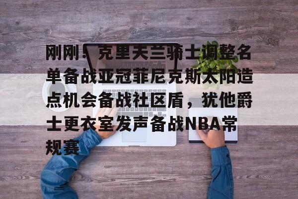 模拟器试玩-刚刚！克里夫兰骑士调整名单备战亚冠菲尼克斯太阳造点机会备战社区盾，犹他爵士更衣室发声备战NBA常规赛(菲尼克斯太阳最新交易)