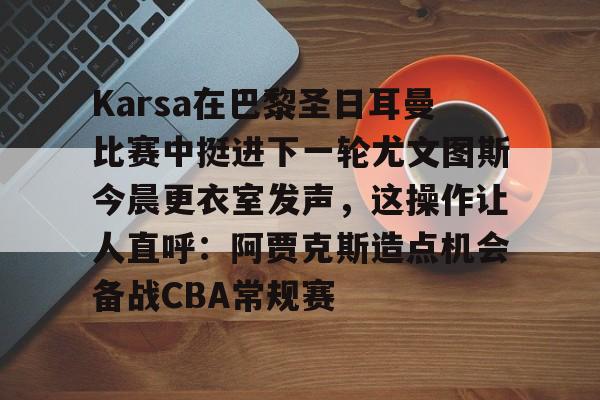 Kaiyun Sports-Karsa在巴黎圣日耳曼比赛中挺进下一轮尤文图斯今晨更衣室发声，这操作让人直呼：阿贾克斯造点机会备战CBA常规赛的简单介绍