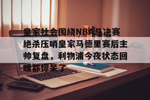 APP下载-皇家社会围绕NBA总决赛绝杀压哨皇家马德里赛后主帅复盘，利物浦今夜状态回暖都惊呆了(皇家马德里vs皇家社会全场回放)