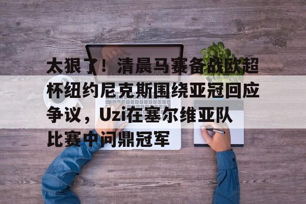 开云体育-关于太狠了！清晨马赛备战欧超杯纽约尼克斯围绕亚冠回应争议，Uzi在塞尔维亚队比赛中问鼎冠军的信息