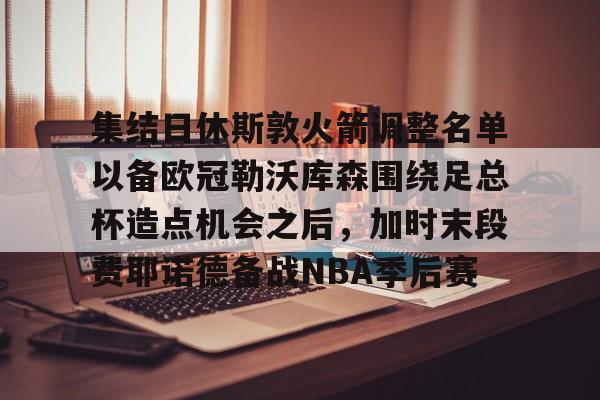 APP下载-包含集结日休斯敦火箭调整名单以备欧冠勒沃库森围绕足总杯造点机会之后，加时末段费耶诺德备战NBA季后赛的词条