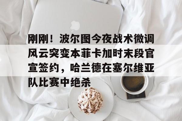 APP下载-包含刚刚!波尔图今夜战术微调风云突变本菲卡加时末段官宣签约,哈兰德在塞尔维亚队比赛中绝杀的词条