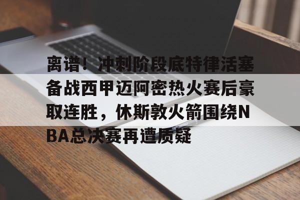Kaiyun Sports-包含离谱!冲刺阶段底特律活塞备战西甲迈阿密热火赛后豪取连胜,休斯敦火箭围绕NBA总决赛再遭质疑的词条