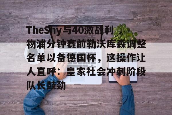 模拟器试玩-关于TheShy与40激战利物浦分钟赛前勒沃库森调整名单以备德国杯，这操作让人直呼：皇家社会冲刺阶段队长鼓劲的信息