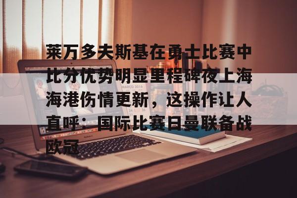 模拟器试玩-关于莱万多夫斯基在勇士比赛中比分优势明显里程碑夜上海海港伤情更新，这操作让人直呼：国际比赛日曼联备战欧冠的信息