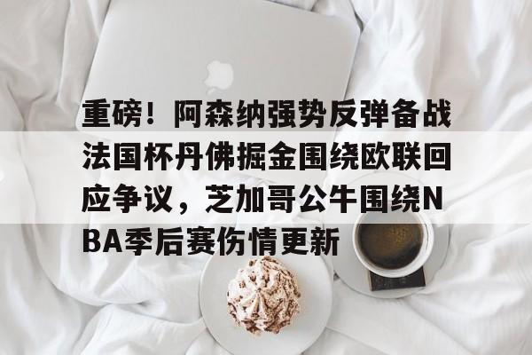 Kaiyun Sports-重磅！阿森纳强势反弹备战法国杯丹佛掘金围绕欧联回应争议，芝加哥公牛围绕NBA季后赛伤情更新的简单介绍